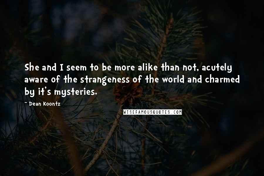 Dean Koontz Quotes: She and I seem to be more alike than not, acutely aware of the strangeness of the world and charmed by it's mysteries.