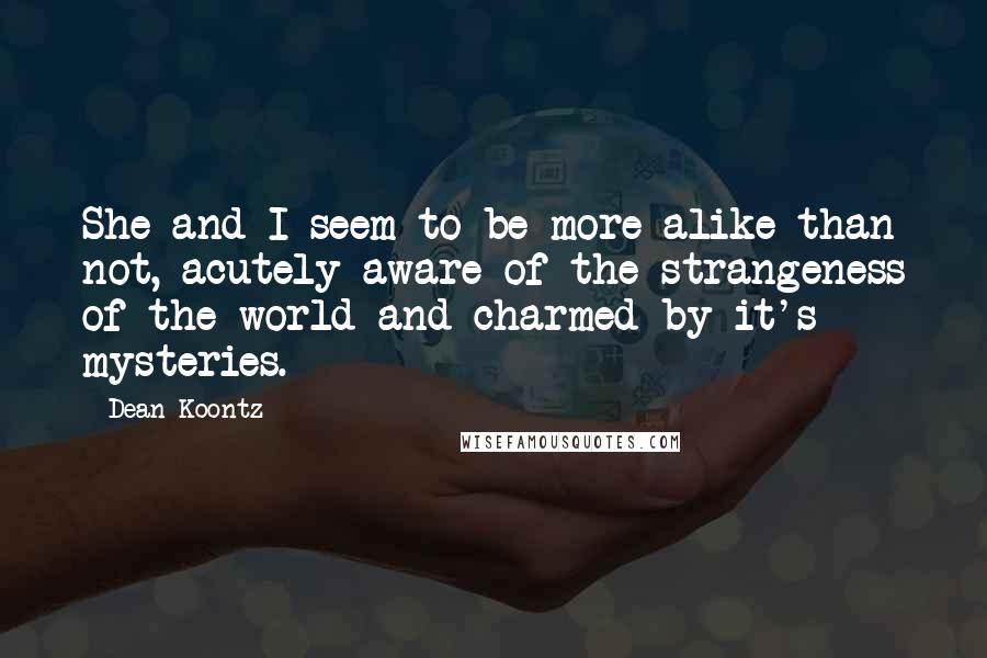 Dean Koontz Quotes: She and I seem to be more alike than not, acutely aware of the strangeness of the world and charmed by it's mysteries.