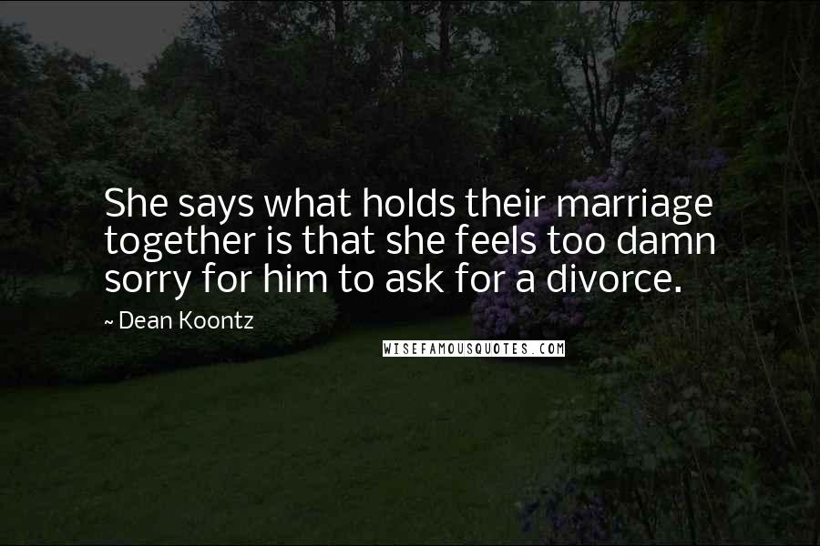 Dean Koontz Quotes: She says what holds their marriage together is that she feels too damn sorry for him to ask for a divorce.