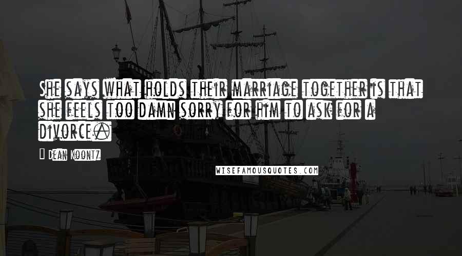 Dean Koontz Quotes: She says what holds their marriage together is that she feels too damn sorry for him to ask for a divorce.