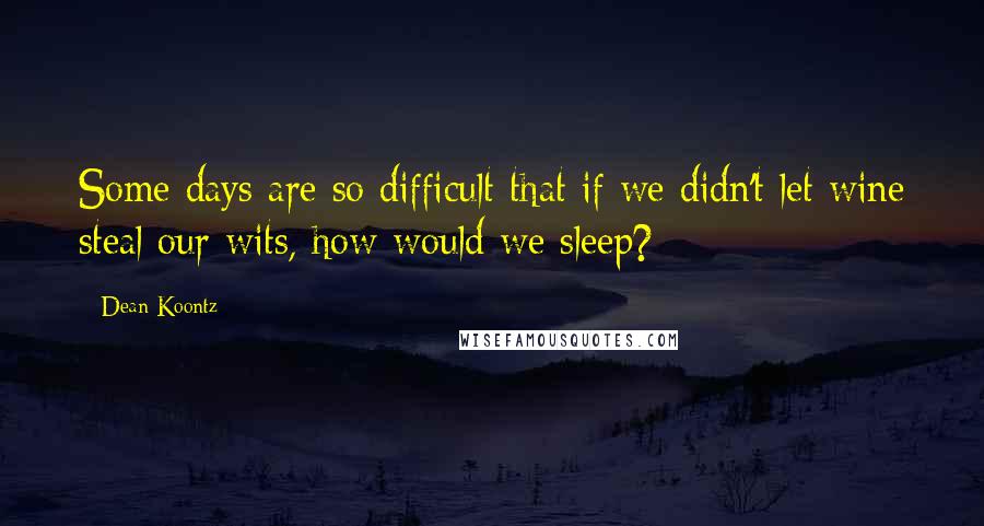 Dean Koontz Quotes: Some days are so difficult that if we didn't let wine steal our wits, how would we sleep?