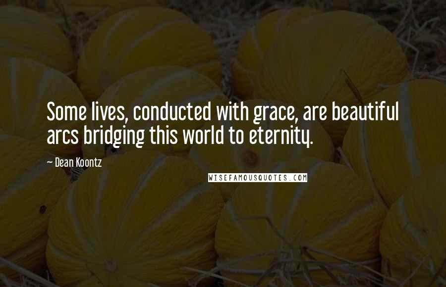 Dean Koontz Quotes: Some lives, conducted with grace, are beautiful arcs bridging this world to eternity.