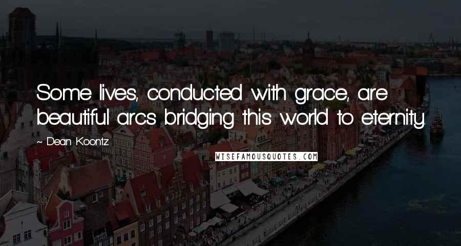 Dean Koontz Quotes: Some lives, conducted with grace, are beautiful arcs bridging this world to eternity.