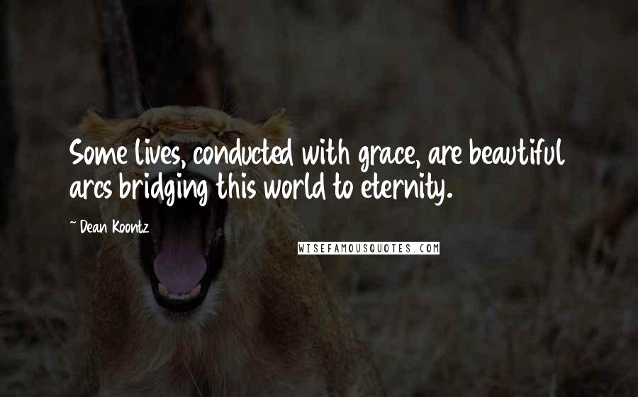 Dean Koontz Quotes: Some lives, conducted with grace, are beautiful arcs bridging this world to eternity.