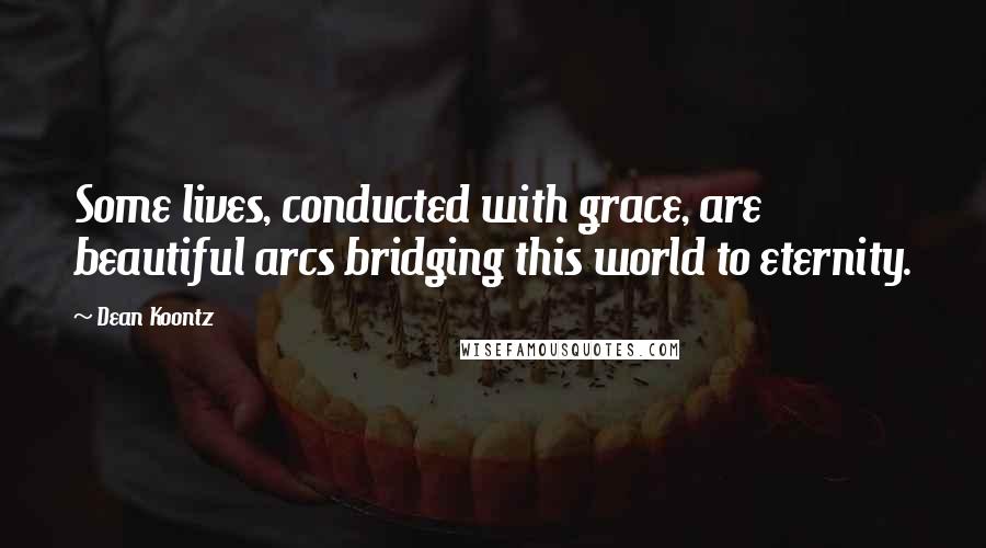 Dean Koontz Quotes: Some lives, conducted with grace, are beautiful arcs bridging this world to eternity.