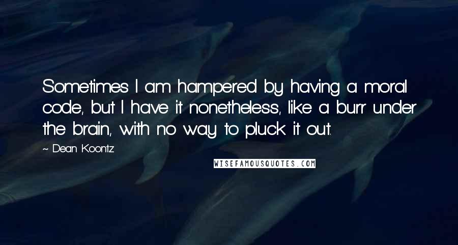 Dean Koontz Quotes: Sometimes I am hampered by having a moral code, but I have it nonetheless, like a burr under the brain, with no way to pluck it out.