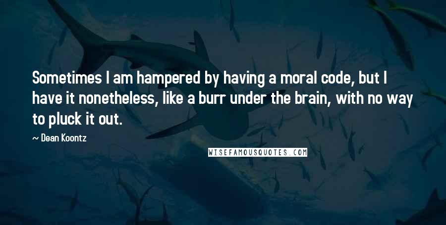 Dean Koontz Quotes: Sometimes I am hampered by having a moral code, but I have it nonetheless, like a burr under the brain, with no way to pluck it out.