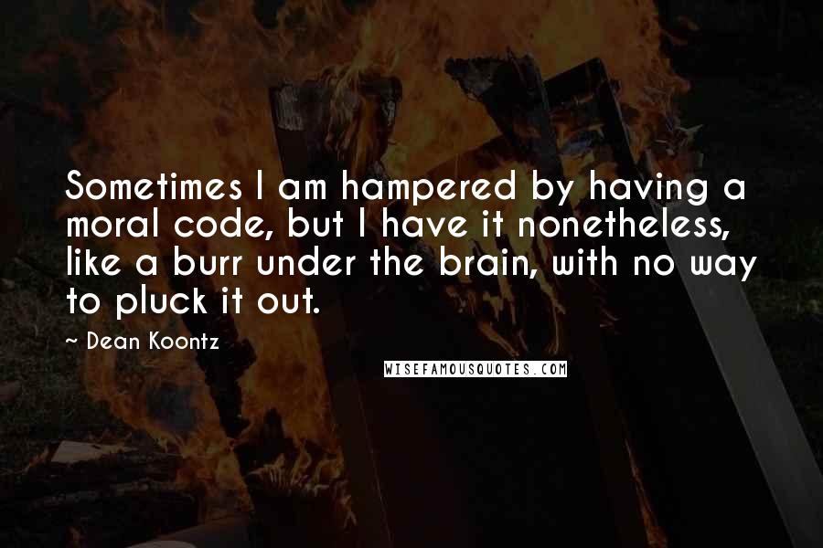 Dean Koontz Quotes: Sometimes I am hampered by having a moral code, but I have it nonetheless, like a burr under the brain, with no way to pluck it out.