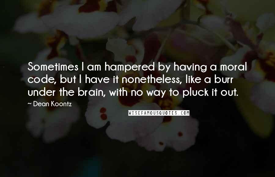 Dean Koontz Quotes: Sometimes I am hampered by having a moral code, but I have it nonetheless, like a burr under the brain, with no way to pluck it out.