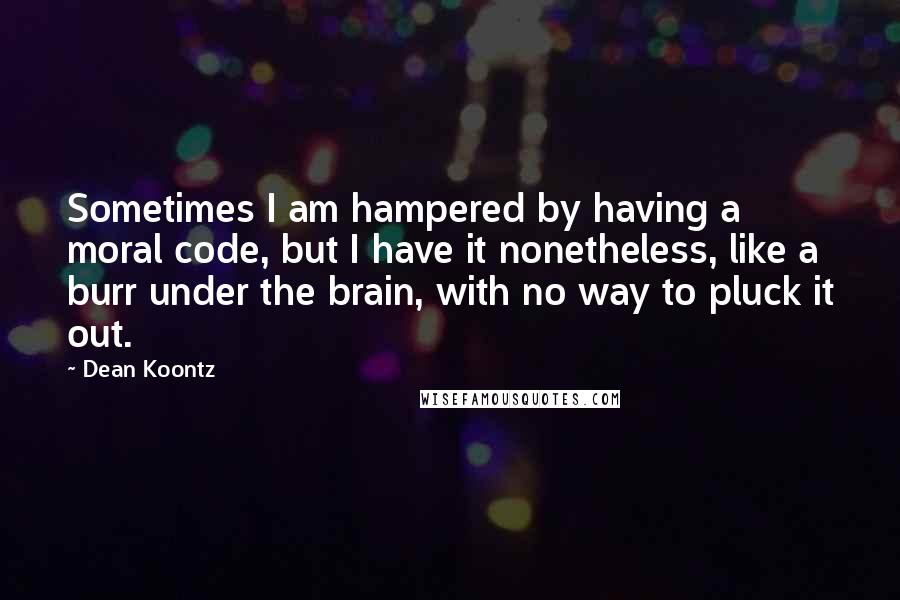 Dean Koontz Quotes: Sometimes I am hampered by having a moral code, but I have it nonetheless, like a burr under the brain, with no way to pluck it out.