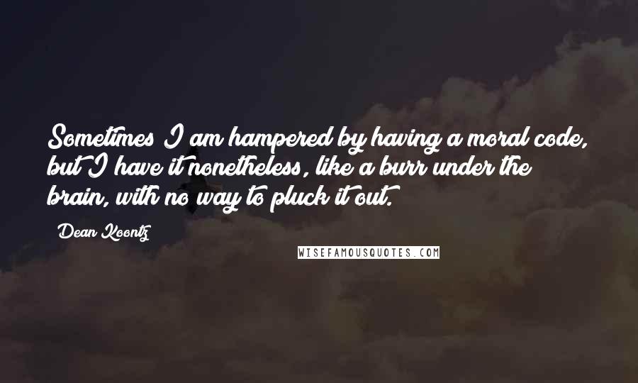 Dean Koontz Quotes: Sometimes I am hampered by having a moral code, but I have it nonetheless, like a burr under the brain, with no way to pluck it out.