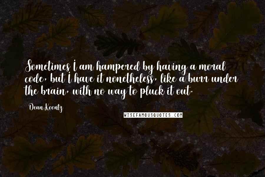 Dean Koontz Quotes: Sometimes I am hampered by having a moral code, but I have it nonetheless, like a burr under the brain, with no way to pluck it out.