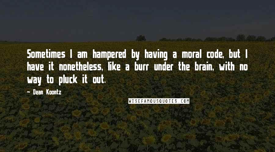 Dean Koontz Quotes: Sometimes I am hampered by having a moral code, but I have it nonetheless, like a burr under the brain, with no way to pluck it out.