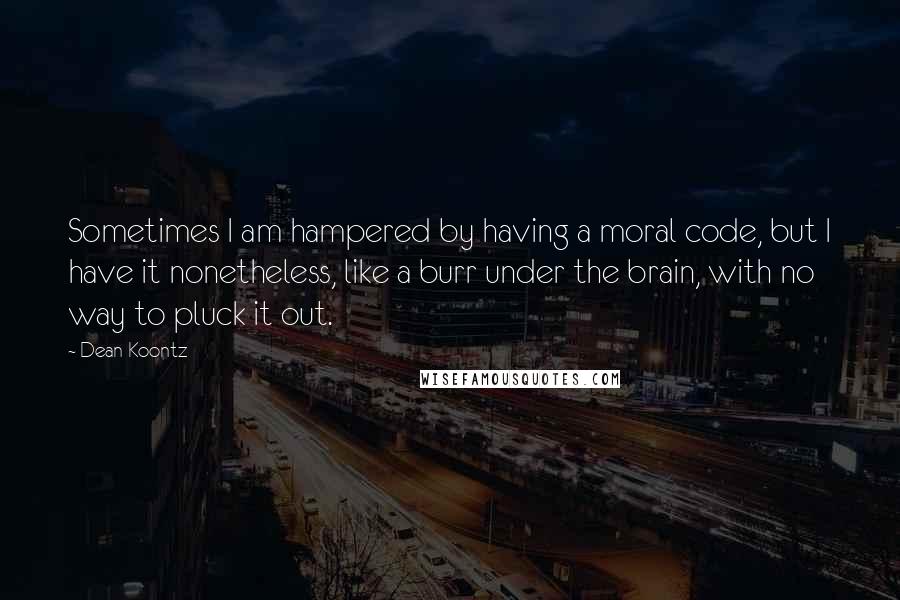 Dean Koontz Quotes: Sometimes I am hampered by having a moral code, but I have it nonetheless, like a burr under the brain, with no way to pluck it out.