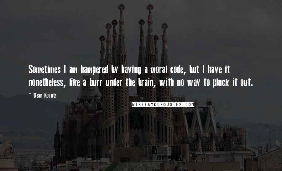 Dean Koontz Quotes: Sometimes I am hampered by having a moral code, but I have it nonetheless, like a burr under the brain, with no way to pluck it out.