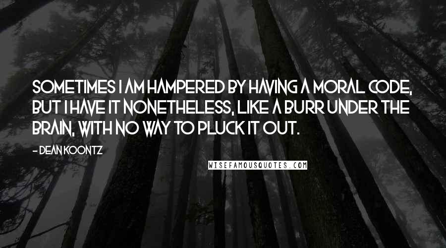 Dean Koontz Quotes: Sometimes I am hampered by having a moral code, but I have it nonetheless, like a burr under the brain, with no way to pluck it out.