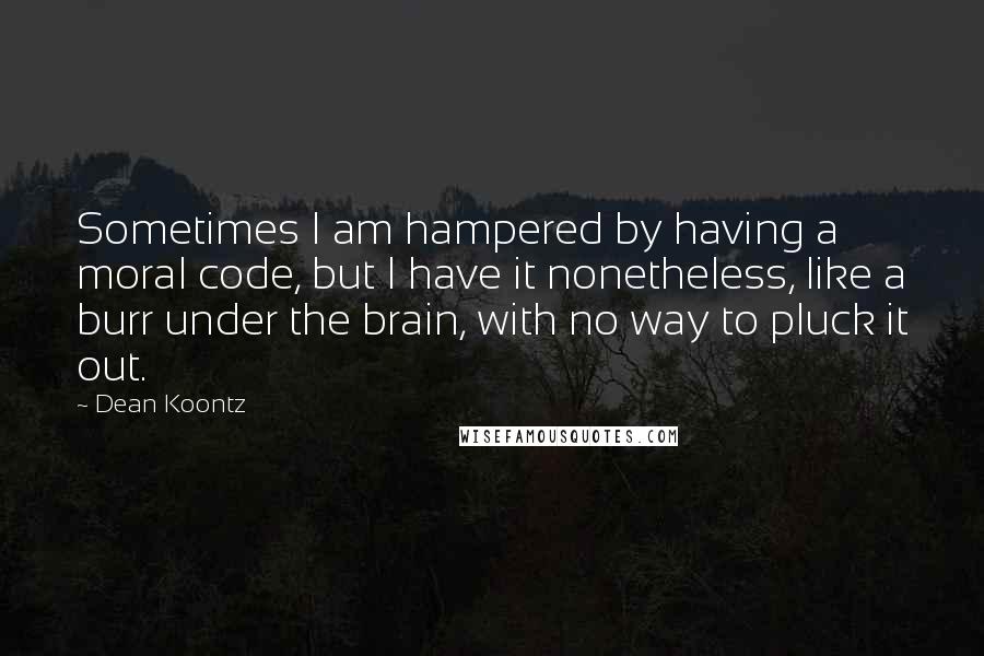 Dean Koontz Quotes: Sometimes I am hampered by having a moral code, but I have it nonetheless, like a burr under the brain, with no way to pluck it out.