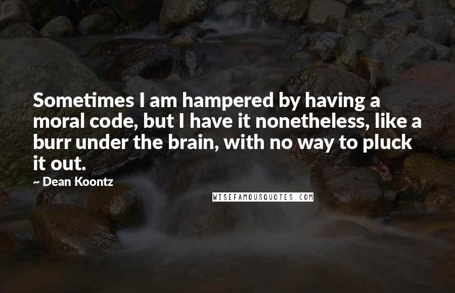 Dean Koontz Quotes: Sometimes I am hampered by having a moral code, but I have it nonetheless, like a burr under the brain, with no way to pluck it out.