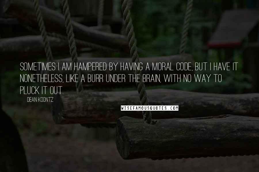 Dean Koontz Quotes: Sometimes I am hampered by having a moral code, but I have it nonetheless, like a burr under the brain, with no way to pluck it out.