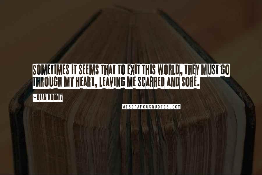 Dean Koontz Quotes: Sometimes it seems that to exit this world, they must go through my heart, leaving me scarred and sore.