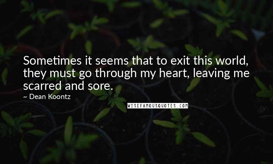 Dean Koontz Quotes: Sometimes it seems that to exit this world, they must go through my heart, leaving me scarred and sore.