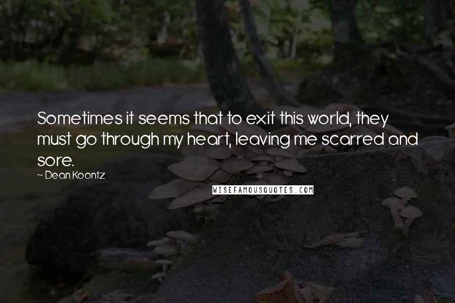 Dean Koontz Quotes: Sometimes it seems that to exit this world, they must go through my heart, leaving me scarred and sore.