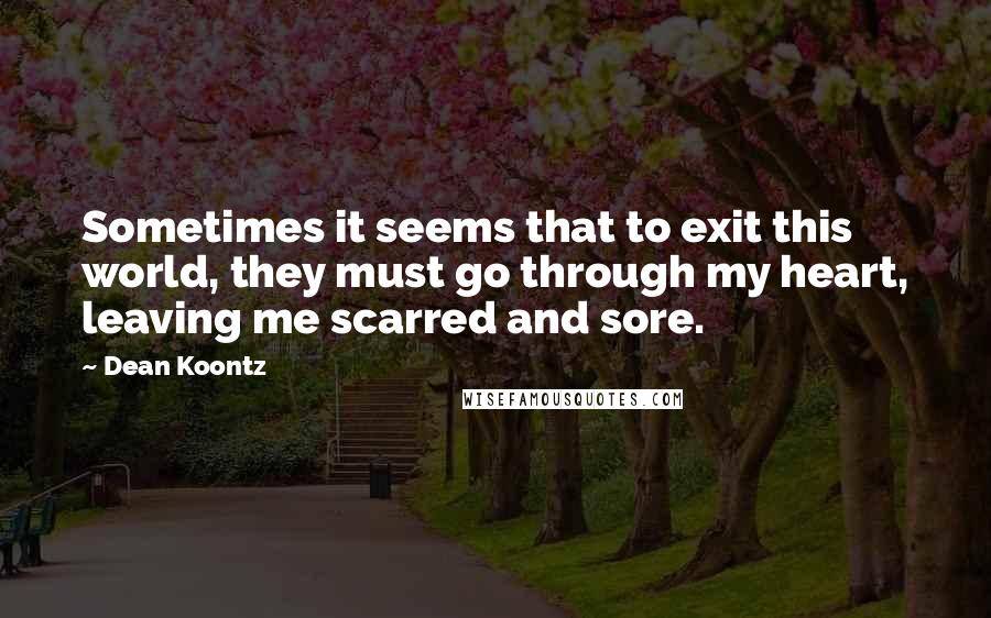 Dean Koontz Quotes: Sometimes it seems that to exit this world, they must go through my heart, leaving me scarred and sore.