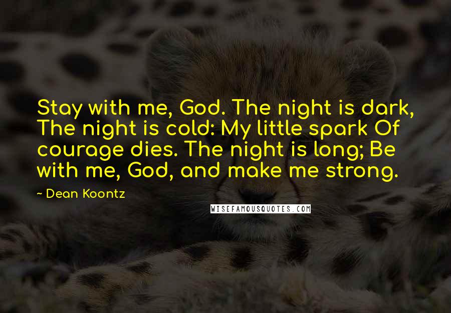 Dean Koontz Quotes: Stay with me, God. The night is dark, The night is cold: My little spark Of courage dies. The night is long; Be with me, God, and make me strong.