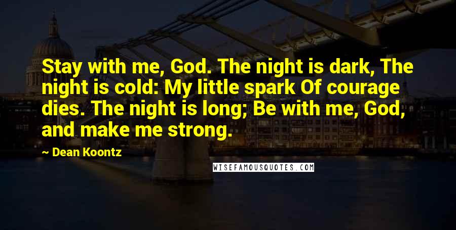 Dean Koontz Quotes: Stay with me, God. The night is dark, The night is cold: My little spark Of courage dies. The night is long; Be with me, God, and make me strong.