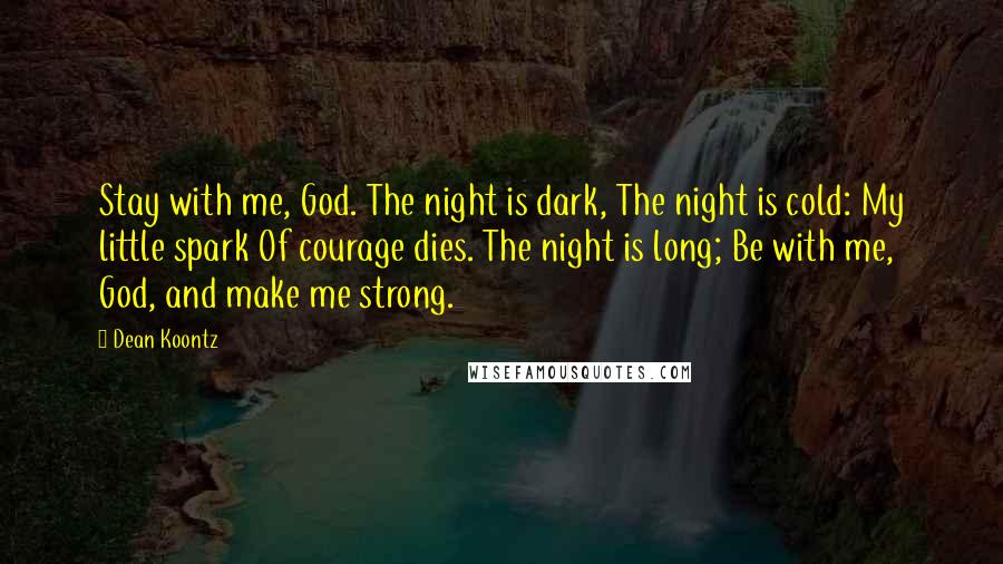 Dean Koontz Quotes: Stay with me, God. The night is dark, The night is cold: My little spark Of courage dies. The night is long; Be with me, God, and make me strong.