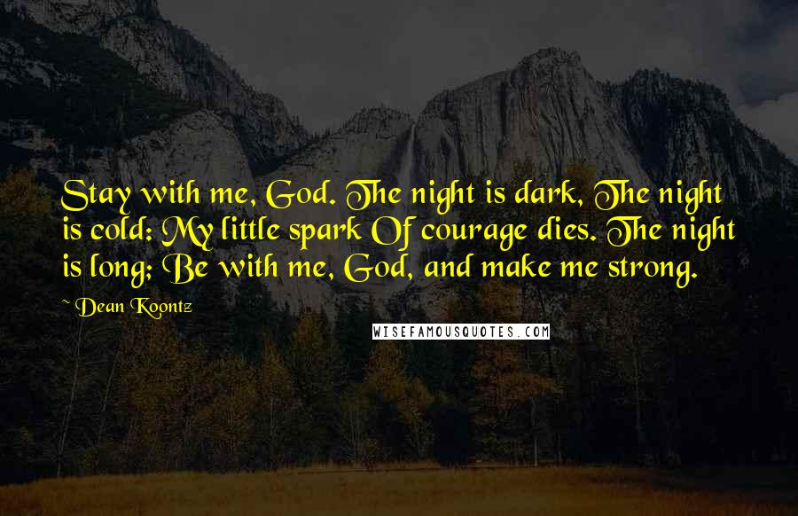 Dean Koontz Quotes: Stay with me, God. The night is dark, The night is cold: My little spark Of courage dies. The night is long; Be with me, God, and make me strong.