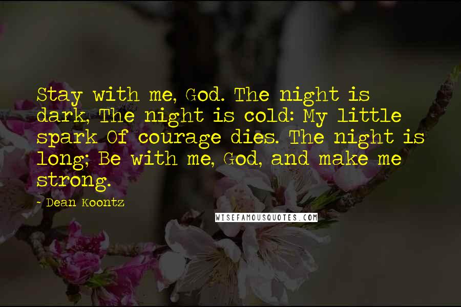 Dean Koontz Quotes: Stay with me, God. The night is dark, The night is cold: My little spark Of courage dies. The night is long; Be with me, God, and make me strong.