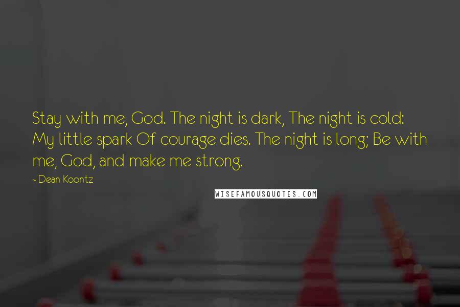 Dean Koontz Quotes: Stay with me, God. The night is dark, The night is cold: My little spark Of courage dies. The night is long; Be with me, God, and make me strong.