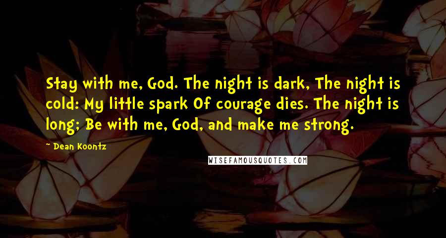 Dean Koontz Quotes: Stay with me, God. The night is dark, The night is cold: My little spark Of courage dies. The night is long; Be with me, God, and make me strong.