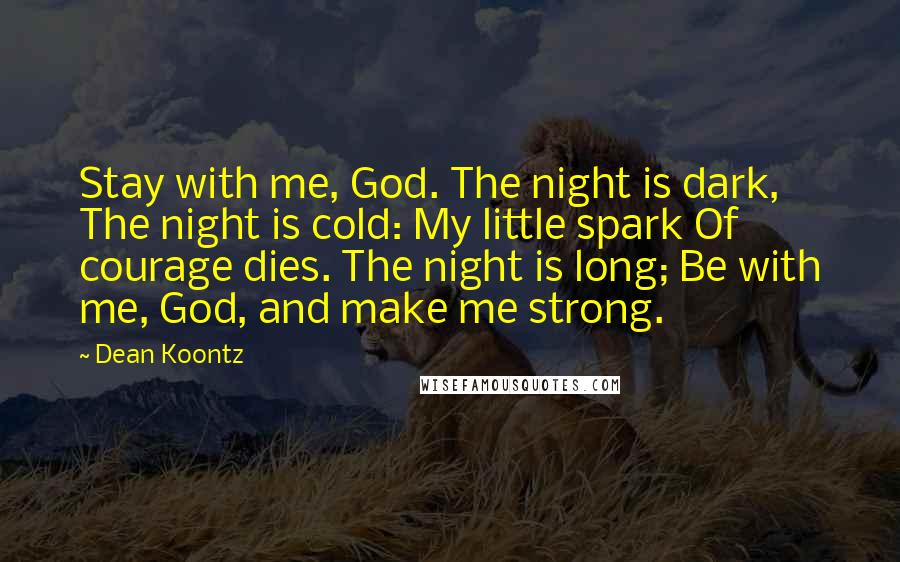 Dean Koontz Quotes: Stay with me, God. The night is dark, The night is cold: My little spark Of courage dies. The night is long; Be with me, God, and make me strong.