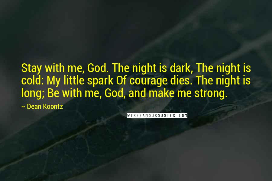 Dean Koontz Quotes: Stay with me, God. The night is dark, The night is cold: My little spark Of courage dies. The night is long; Be with me, God, and make me strong.