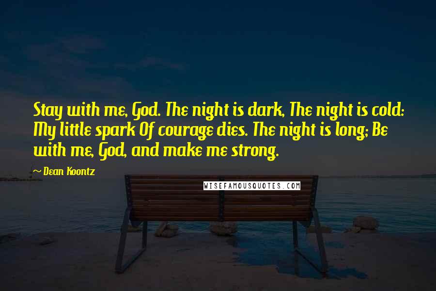 Dean Koontz Quotes: Stay with me, God. The night is dark, The night is cold: My little spark Of courage dies. The night is long; Be with me, God, and make me strong.