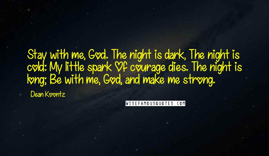 Dean Koontz Quotes: Stay with me, God. The night is dark, The night is cold: My little spark Of courage dies. The night is long; Be with me, God, and make me strong.