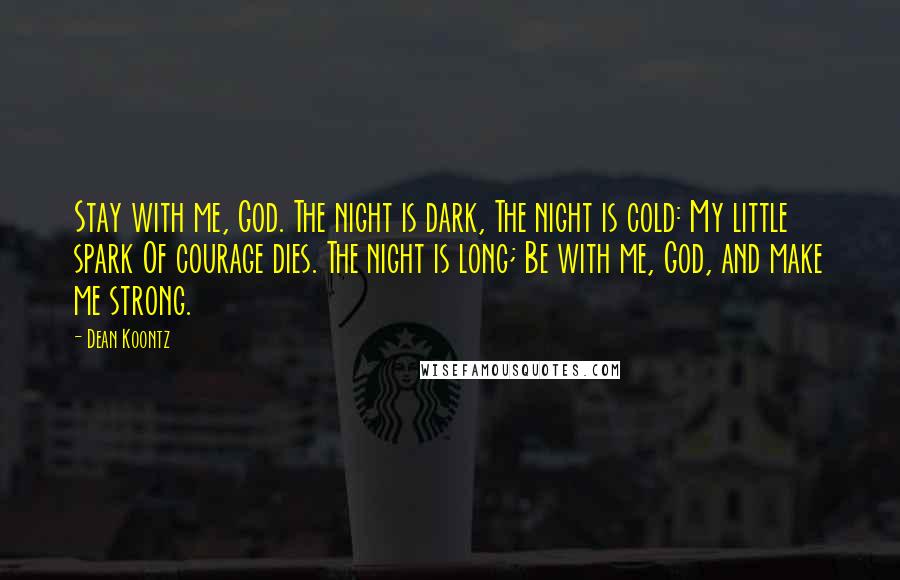 Dean Koontz Quotes: Stay with me, God. The night is dark, The night is cold: My little spark Of courage dies. The night is long; Be with me, God, and make me strong.