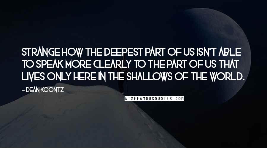 Dean Koontz Quotes: Strange how the deepest part of us isn't able to speak more clearly to the part of us that lives only here in the shallows of the world.