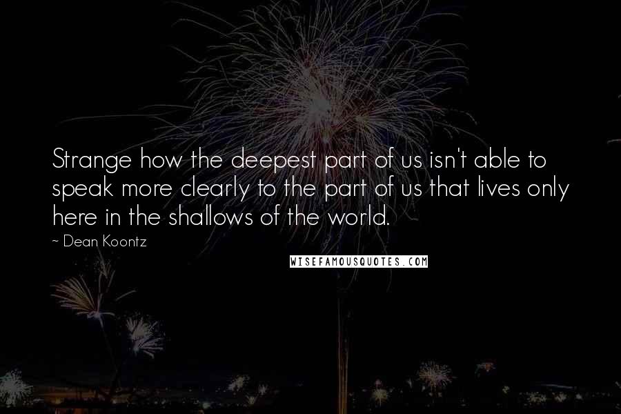 Dean Koontz Quotes: Strange how the deepest part of us isn't able to speak more clearly to the part of us that lives only here in the shallows of the world.