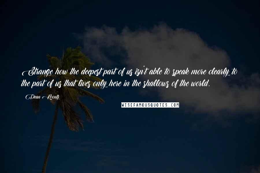 Dean Koontz Quotes: Strange how the deepest part of us isn't able to speak more clearly to the part of us that lives only here in the shallows of the world.