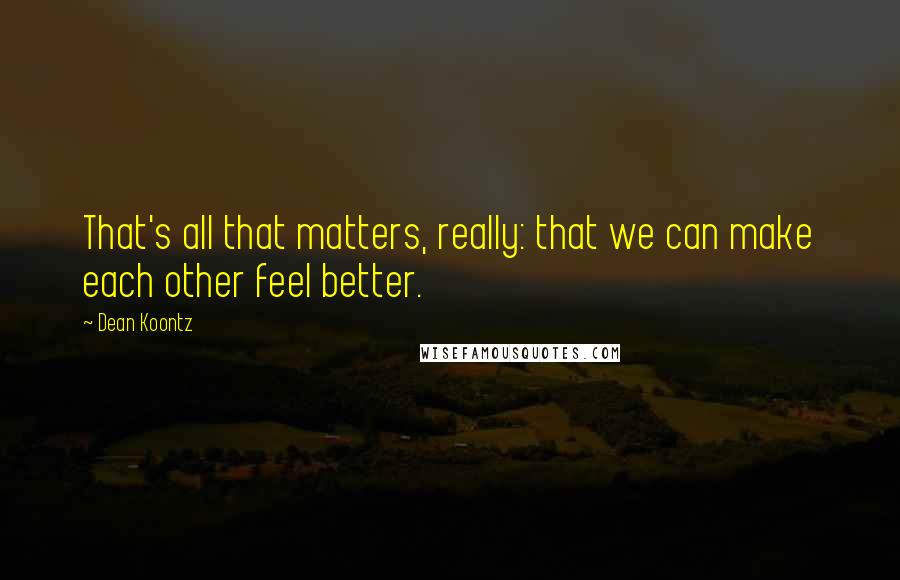 Dean Koontz Quotes: That's all that matters, really: that we can make each other feel better.