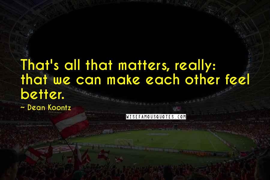 Dean Koontz Quotes: That's all that matters, really: that we can make each other feel better.