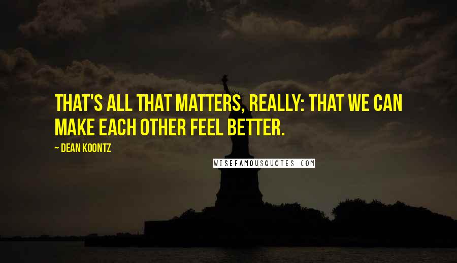 Dean Koontz Quotes: That's all that matters, really: that we can make each other feel better.