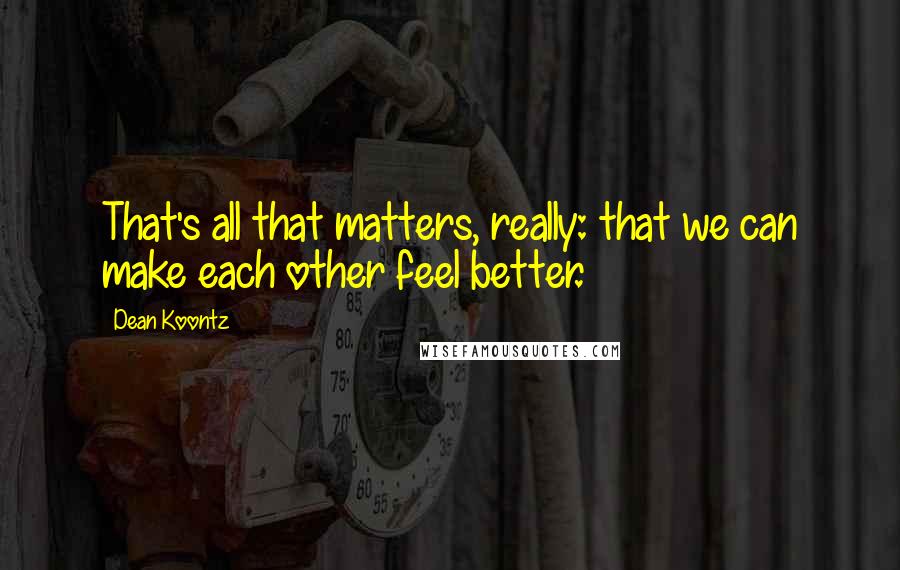 Dean Koontz Quotes: That's all that matters, really: that we can make each other feel better.