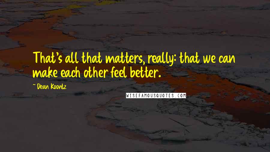 Dean Koontz Quotes: That's all that matters, really: that we can make each other feel better.