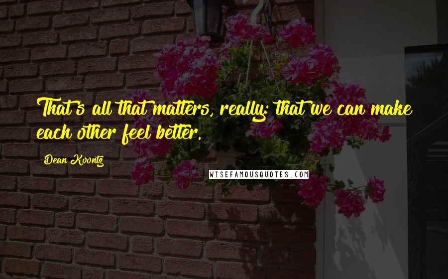 Dean Koontz Quotes: That's all that matters, really: that we can make each other feel better.
