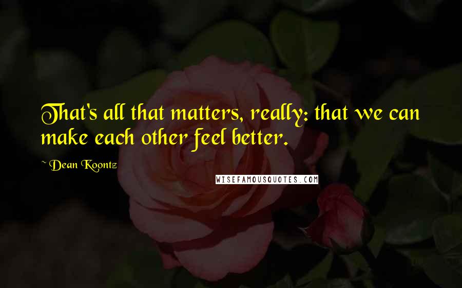 Dean Koontz Quotes: That's all that matters, really: that we can make each other feel better.