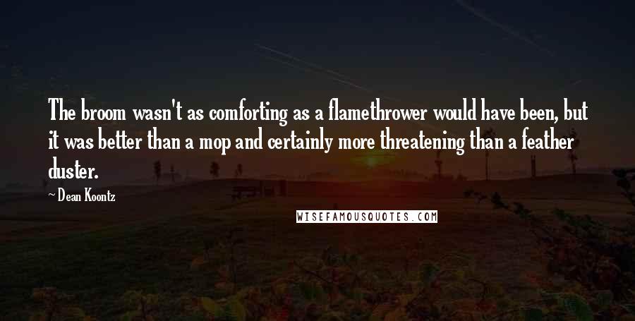 Dean Koontz Quotes: The broom wasn't as comforting as a flamethrower would have been, but it was better than a mop and certainly more threatening than a feather duster.